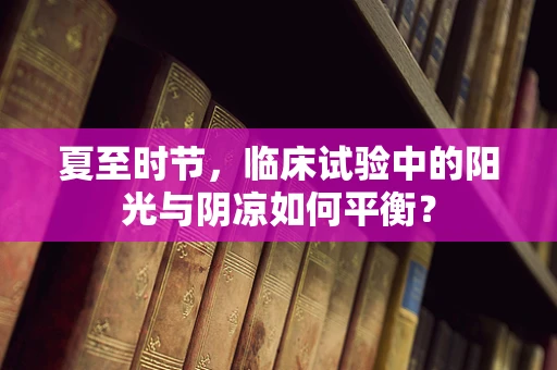 夏至时节，临床试验中的阳光与阴凉如何平衡？