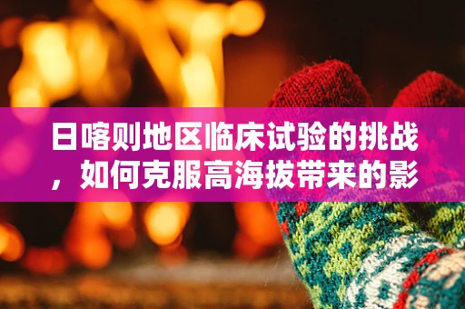 日喀则地区临床试验的挑战，如何克服高海拔带来的影响？