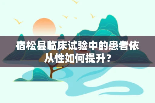 宿松县临床试验中的患者依从性如何提升？