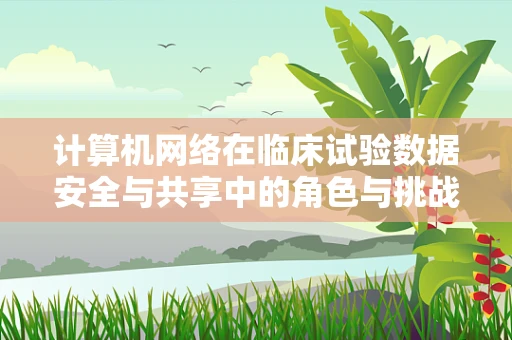 计算机网络在临床试验数据安全与共享中的角色与挑战