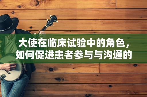 大使在临床试验中的角色，如何促进患者参与与沟通的桥梁？
