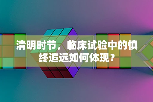 清明时节，临床试验中的慎终追远如何体现？