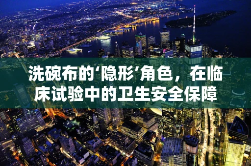洗碗布的‘隐形’角色，在临床试验中的卫生安全保障
