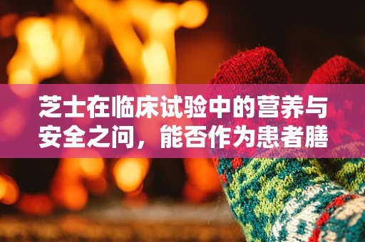 芝士在临床试验中的营养与安全之问，能否作为患者膳食的优选？