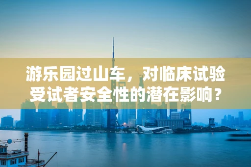 游乐园过山车，对临床试验受试者安全性的潜在影响？