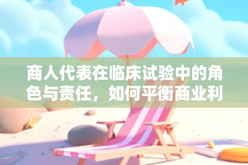 商人代表在临床试验中的角色与责任，如何平衡商业利益与科学诚信？