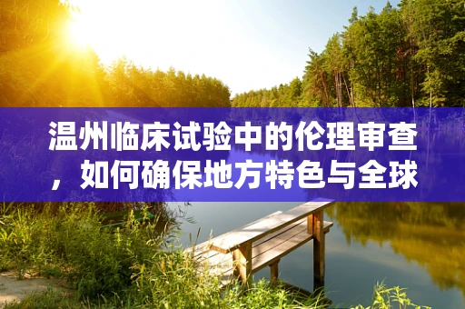 温州临床试验中的伦理审查，如何确保地方特色与全球标准并重？