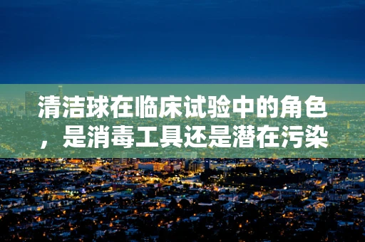 清洁球在临床试验中的角色，是消毒工具还是潜在污染源？