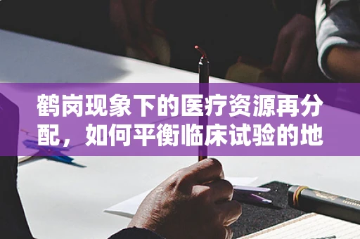 鹤岗现象下的医疗资源再分配，如何平衡临床试验的地区公平性？