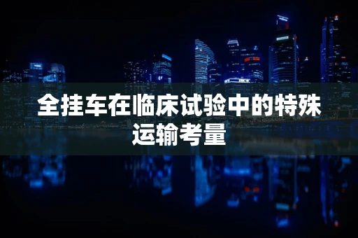 全挂车在临床试验中的特殊运输考量