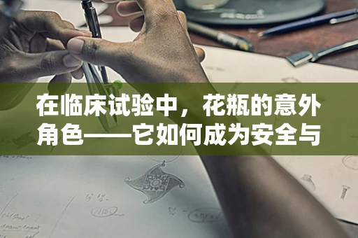 在临床试验中，花瓶的意外角色——它如何成为安全与效率的双重保障？