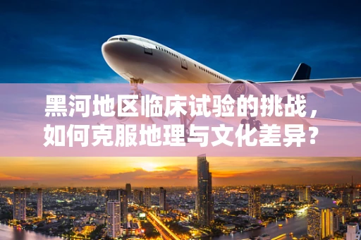 黑河地区临床试验的挑战，如何克服地理与文化差异？