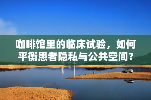 咖啡馆里的临床试验，如何平衡患者隐私与公共空间？