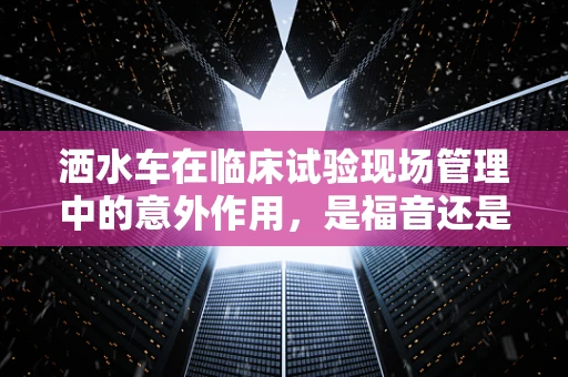 洒水车在临床试验现场管理中的意外作用，是福音还是隐患？