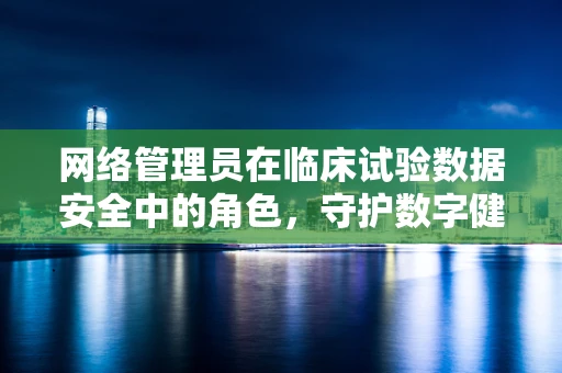 网络管理员在临床试验数据安全中的角色，守护数字健康的隐形盾牌？