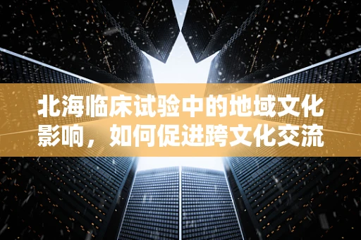 北海临床试验中的地域文化影响，如何促进跨文化交流？