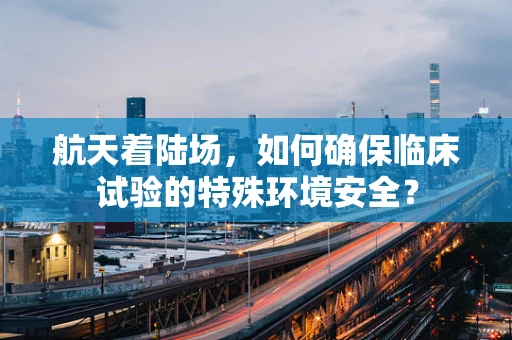 航天着陆场，如何确保临床试验的特殊环境安全？