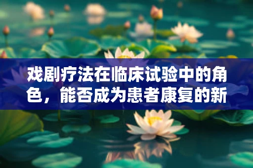 戏剧疗法在临床试验中的角色，能否成为患者康复的新舞台？