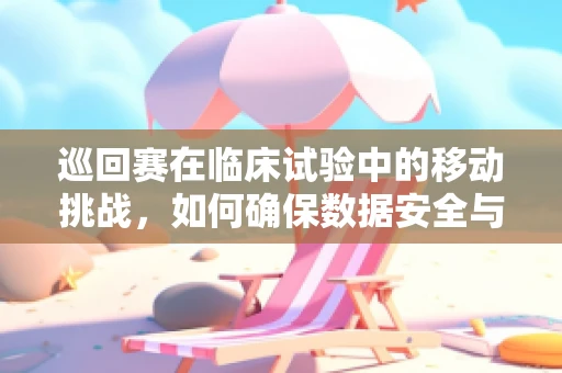 巡回赛在临床试验中的移动挑战，如何确保数据安全与合规？