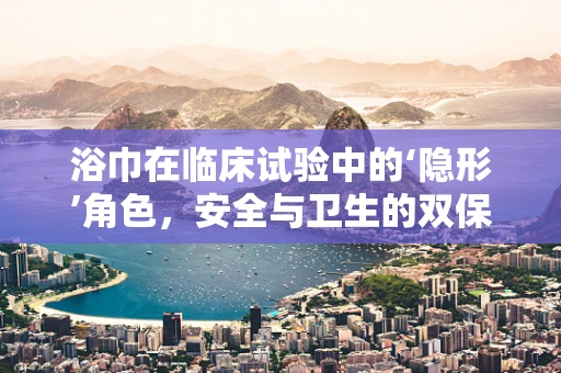 浴巾在临床试验中的‘隐形’角色，安全与卫生的双保险？