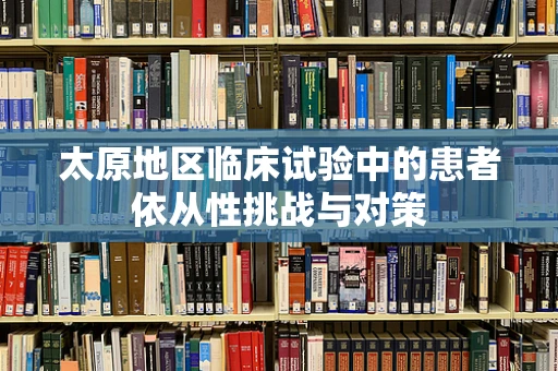 太原地区临床试验中的患者依从性挑战与对策