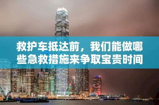 救护车抵达前，我们能做哪些急救措施来争取宝贵时间？