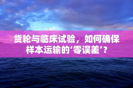 货轮与临床试验，如何确保样本运输的‘零误差’？
