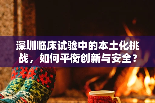 深圳临床试验中的本土化挑战，如何平衡创新与安全？