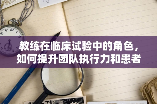 教练在临床试验中的角色，如何提升团队执行力和患者依从性？