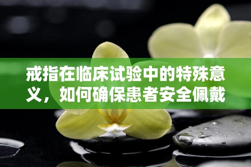 戒指在临床试验中的特殊意义，如何确保患者安全佩戴？