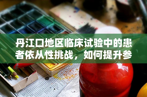 丹江口地区临床试验中的患者依从性挑战，如何提升参与度？