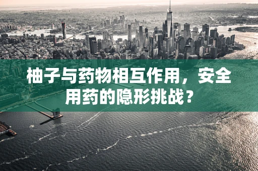 柚子与药物相互作用，安全用药的隐形挑战？
