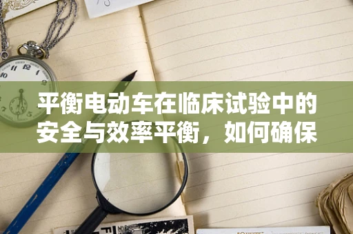 平衡电动车在临床试验中的安全与效率平衡，如何确保受试者安全？