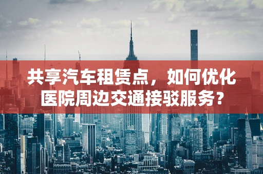 共享汽车租赁点，如何优化医院周边交通接驳服务？
