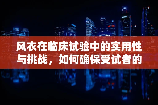 风衣在临床试验中的实用性与挑战，如何确保受试者的舒适与安全？