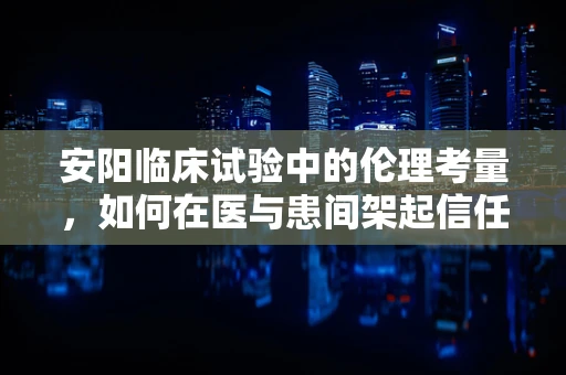 安阳临床试验中的伦理考量，如何在医与患间架起信任之桥？