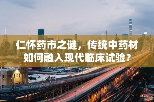 仁怀药市之谜，传统中药材如何融入现代临床试验？