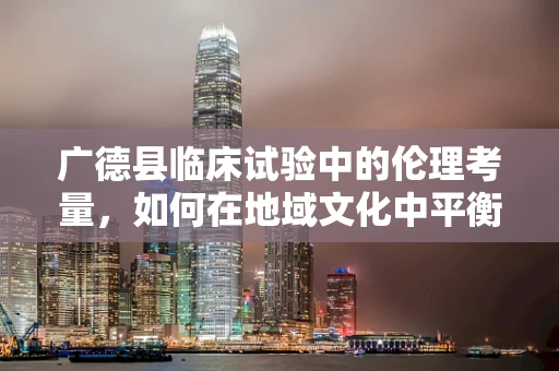 广德县临床试验中的伦理考量，如何在地域文化中平衡医疗创新与患者福祉？
