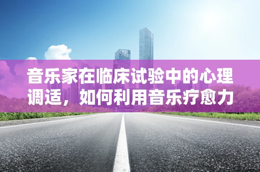 音乐家在临床试验中的心理调适，如何利用音乐疗愈力量？