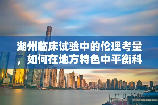湖州临床试验中的伦理考量，如何在地方特色中平衡科学进步与患者福祉？
