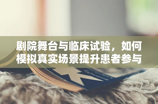 剧院舞台与临床试验，如何模拟真实场景提升患者参与度？