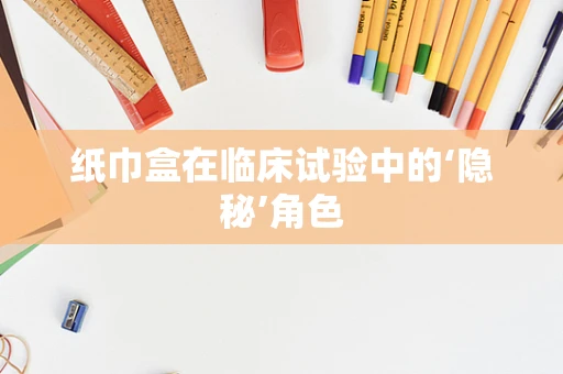 纸巾盒在临床试验中的‘隐秘’角色