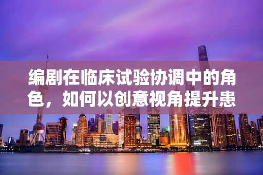 编剧在临床试验协调中的角色，如何以创意视角提升患者参与度？