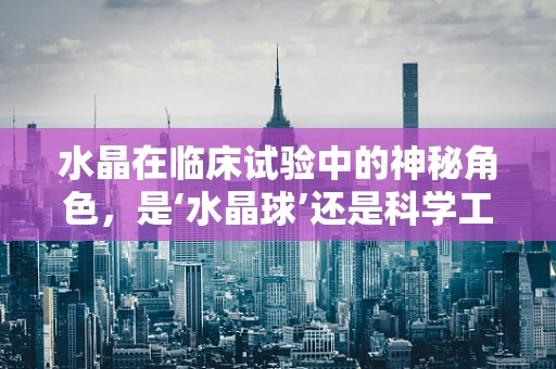水晶在临床试验中的神秘角色，是‘水晶球’还是科学工具？