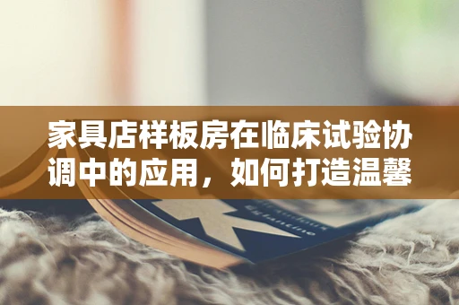 家具店样板房在临床试验协调中的应用，如何打造温馨的受试者环境？