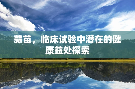蒜苗，临床试验中潜在的健康益处探索