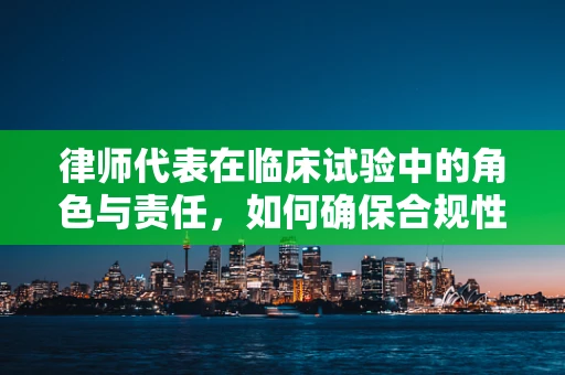 律师代表在临床试验中的角色与责任，如何确保合规性？