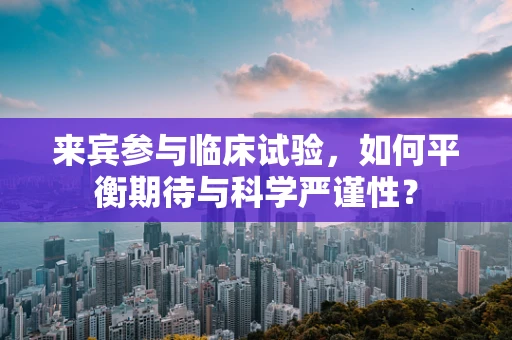 来宾参与临床试验，如何平衡期待与科学严谨性？