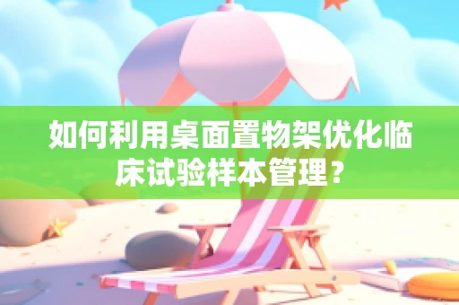 如何利用桌面置物架优化临床试验样本管理？