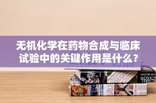无机化学在药物合成与临床试验中的关键作用是什么？